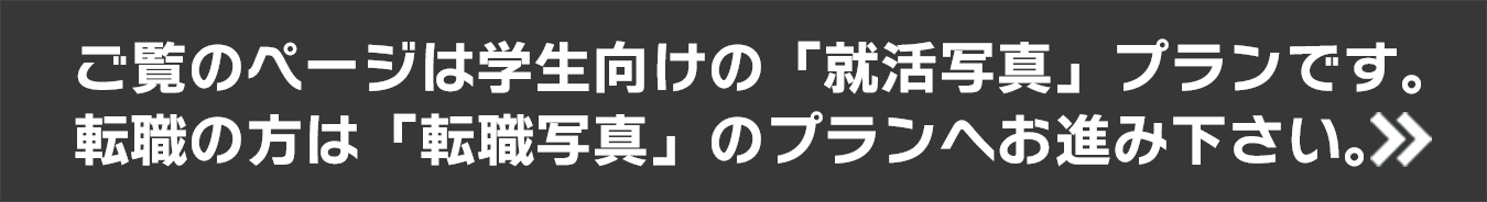 ご覧のページは学生向けの「就活写真」プランです。転職の方向けの「転職写真」のプランはこちら