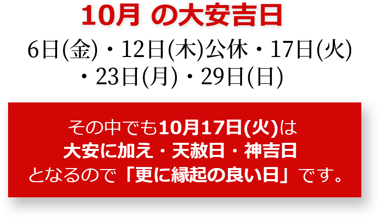 10月の大安吉日 6日(金)・12日(木)公休・17日(火)・23日(月)・29日(日) その中でも10月17日(火)は大安に加え・天赦日・大明日・神吉日となるので「更に縁起のいい日」です。