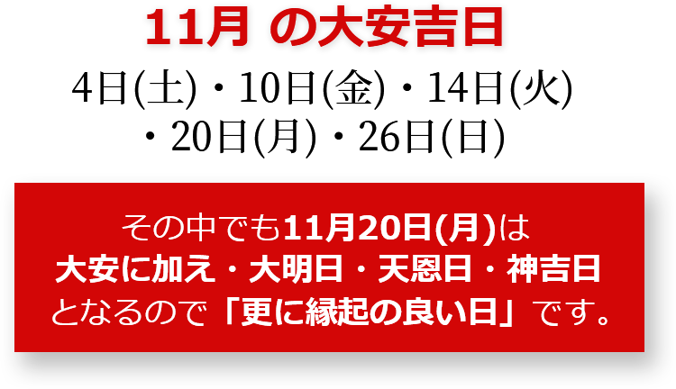 11月の大安吉日 4日(土)・10日(金)・14日(火)・20日(月)・26日(日) その中でも11月20日(月)は大安に加え・大明日・天恩日・神吉日となるので「更に縁起のいい日」です。