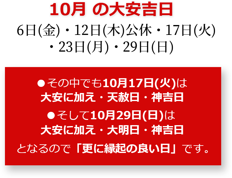 10月の大安吉日 6日(金)・12日(木)公休・17日(火)・23日(月)・29日(日) その中でも10月17日(火)は大安に加え・天赦日・神吉日 そして10月29日(日)は大安に加え・大明日・神吉日となるので「更に縁起のいい日」です。
