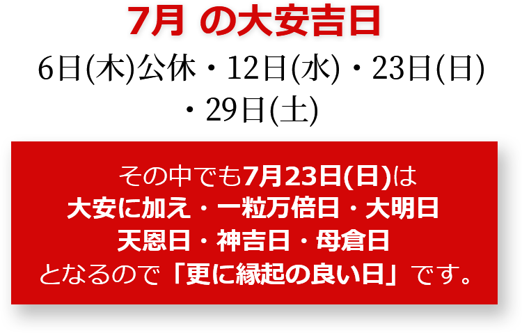 7月の大安吉日 6日(木)公休・12日(水)・23日(日)・29日(土) その中でも7月23日(日)は大安に加え・一粒万倍日・大明日・天恩日・神吉日・母倉日となるので「更に縁起のいい日」です。