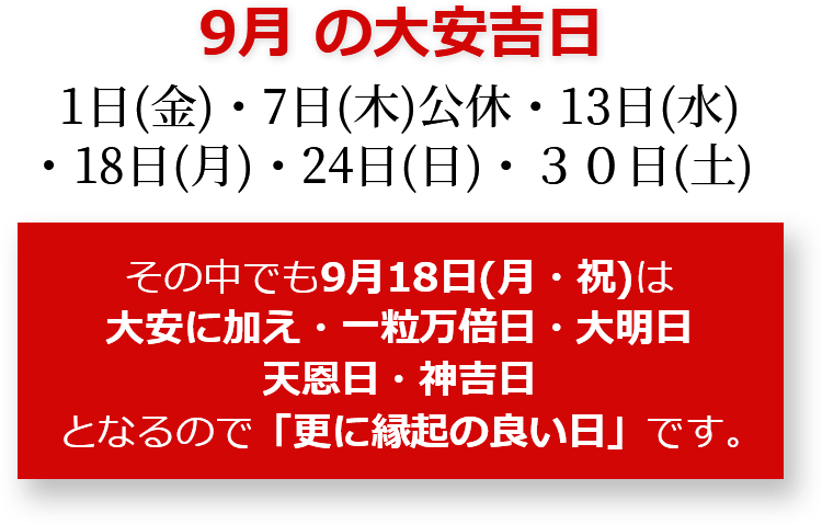 9月の大安吉日 1日(金)・7日(木)公休・13日(水)・18日(月)・24日(日)・30日(土) その中でも9月18日(月・祝)は大安に加え・一粒万倍日・大明日・天恩日・神吉日となるので「更に縁起のいい日」です。