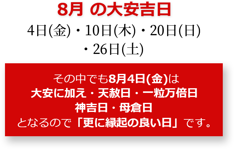 8月の大安吉日 4日(金)・10日(木)公休・20日(日)・26日(土) その中でも8月4日(金)は大安に加え・天赦日・一粒万倍日・神吉日・母倉日となるので「更に縁起のいい日」です。