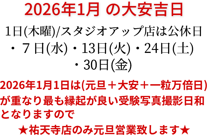2026年1月の大安吉日 1日(木曜)/スタジオアップ店は公休日・7日(水)・13日(火)・24日(土)・30日(金) 2026年1月1日は元旦＋大安＋一粒万倍日が重なり最も縁起が良い受験写真撮影日和となりますので、祐天寺店のみ元旦営業いたします。